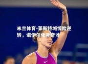 米兰体育-莱斯特城惊险逆转，诺伊尔化身奇才