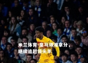 米兰体育-皇马艰难拿分，继续追赶领头羊