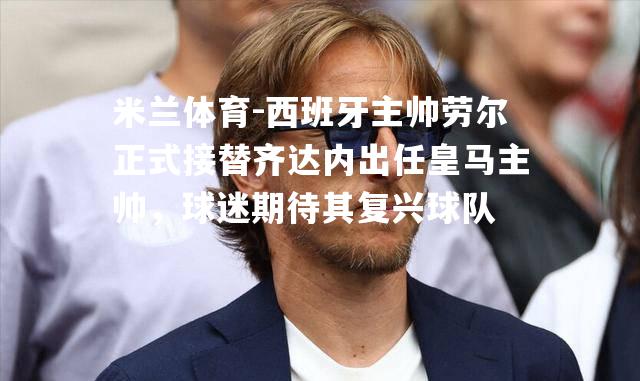 西班牙主帅劳尔正式接替齐达内出任皇马主帅，球迷期待其复兴球队