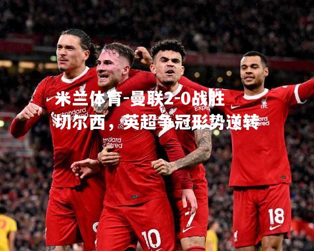 曼联2-0战胜切尔西，英超争冠形势逆转