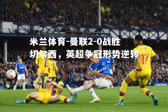 曼联2-0战胜切尔西，英超争冠形势逆转