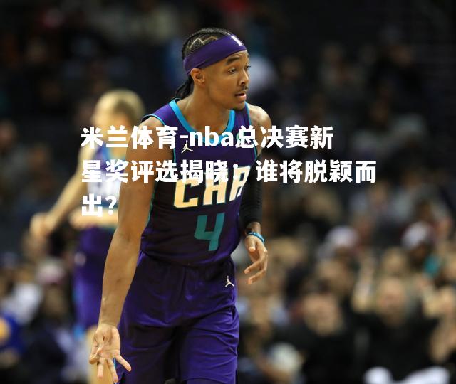 nba总决赛新星奖评选揭晓：谁将脱颖而出？