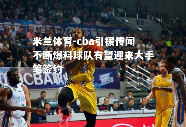 cba引援传闻不断爆料球队有望迎来大手笔签约