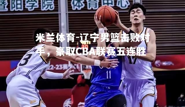 辽宁男篮击败对手，豪取CBA联赛五连胜