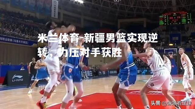 新疆男篮实现逆转，力压对手获胜